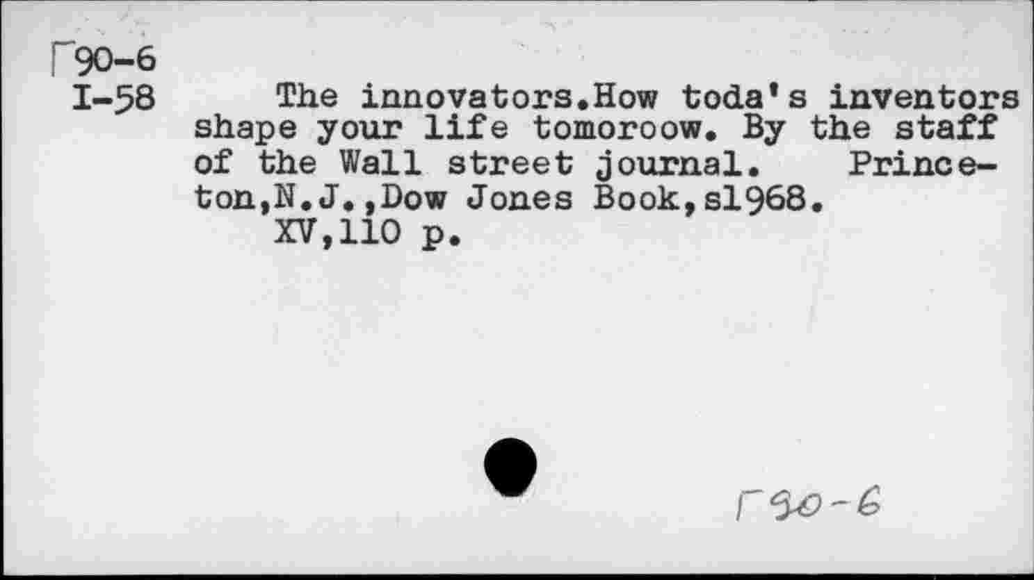 ﻿F90-6
1-58 The innovators.How toda’s inventors shape your life tomoroow. By the staff of the Wall street journal. Princeton,N.J. ,Dow Jones Book,sl968.
XV,110 p.
